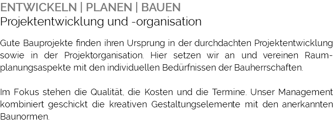 ENTWICKELN | PLANEN | BAUEN Projektentwicklung und -organisation Gute Bauprojekte finden ihren Ursprung in der durchdachten Projektentwicklung sowie in der Projektorganisation. Hier setzen wir an und vereinen Raum-planungsaspekte mit den individuellen Bedürfnissen der Bauherrschaften. Im Fokus stehen die Qualität, die Kosten und die Termine. Unser Management kombiniert geschickt die kreativen Gestaltungselemente mit den anerkannten Baunormen. 